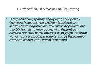 Συμπαραγωγή Ηλεκτρισμού και θερμότητας
• Ο παραδοσιακός τρόπος παραγωγής ηλεκτρισμού
δημιουργεί σημαντική μη ωφέλιμη θερμότητα ως
αναπόφευκτο παραπροϊόν, που απελευθερώνεται στο
περιβάλλον. Με τη συμπαραγωγή, η θερμική αυτή
ενέργεια δεν είναι πλέον απώλεια αλλά χρησιμοποιείται
για να παρέχει θερμότητα τοπικά( π.χ. σε θερμοκήπια,
εμπορικά κέντρα, στην αστική θέρμανση).
 
