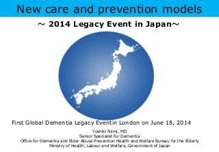 New care and prevention models
Yoshiki Niimi, MD
Senior Specialist for Dementia
Office for Dementia and Elder Abuse Prevention Health and Welfare Bureau for the Elderly
Ministry of Health, Labour and Welfare, Government of Japan
First Global Dementia Legacy Eventin London on June 18, 2014
～ 2014 Legacy Event in Japan～
 