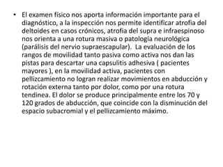 • El examen físico nos aporta información importante para el
diagnóstico, a la inspección nos permite identificar atrofia del
deltoides en casos crónicos, atrofia del supra e infraespinoso
nos orienta a una rotura masiva o patología neurológica
(parálisis del nervio supraescapular). La evaluación de los
rangos de movilidad tanto pasiva como activa nos dan las
pistas para descartar una capsulitis adhesiva ( pacientes
mayores ), en la movilidad activa, pacientes con
pellizcamiento no logran realizar movimientos en abducción y
rotación externa tanto por dolor, como por una rotura
tendinea. El dolor se produce principalmente entre los 70 y
120 grados de abducción, que coincide con la disminución del
espacio subacromial y el pellizcamiento máximo.
 