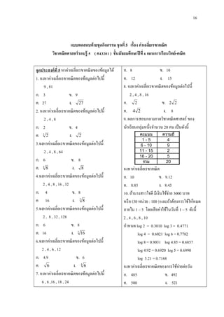 16
แบบทดสอบท้ายชุดกิจกรรม ชุดที่ 5 เรื่อง ค่าเฉลี่ยเรขาคณิต
วิชาคณิตศาสตร์รอบรู้ 5 ( ค43201 ) ชั้นมัธยมศึกษาปีที่ 6 แผนการเรียนวิทย์-คณิต
จุดประสงค์ที่ 5 หาค่าเฉลี่ยเรขาคณิตของข้อมูลได้
1. จงหาค่าเฉลี่ยเรขาคณิตของข้อมูลต่อไปนี้
9 , 81
ก. 3 ข. 9
ค. 27 ง. 27
2. จงหาค่าเฉลี่ยเรขาคณิตของข้อมูลต่อไปนี้
2 , 4 , 8
ก. 2 ข. 4
ค. 3
2 ง. 2
3.จงหาค่าเฉลี่ยเรขาคณิตของข้อมูลต่อไปนี้
2 , 4 , 8 , 64
ก. 6 ข. 8
ค. 4
8 ง. 8
4.จงหาค่าเฉลี่ยเรขาคณิตของข้อมูลต่อไปนี้
2 , 4 , 8 , 16 , 32
ก. 4 ข. 8
ค 16 ง. 5
8
5.จงหาค่าเฉลี่ยเรขาคณิตของข้อมูลต่อไปนี้
2 , 8 , 32 , 128
ก. 6 ข. 8
ค. 16 ง. 5
16
6.จงหาค่าเฉลี่ยเรขาคณิตของข้อมูลต่อไปนี้
2 , 4 , 6 , 12
ก. 4.9 ข. 6
ค. 6 ง. 4
6
7. จงหาค่าเฉลี่ยเรขาคณิตของข้อมูลต่อไปนี้
6 , 6 ,16 , 18 , 24
ก. 8 ข. 10
ค. 12 ง. 15
8. จงหาค่าเฉลี่ยเรขาคณิตของข้อมูลต่อไปนี้
2 , 4 , 8 , 16
ก. 2 ข. 22
ค. 24 ง. 8
9. ผลการสอบกลางภาควิชาคณิตศาสตร์ ของ
นักเรียนกลุ่มหนึ่งจานวน 20 คน เป็นดังนี้
คะแนน ความถี่
1 - 5 4
6 - 10 9
11 - 15 2
16 - 20 5
รวม 20
จงหาค่าเฉลี่ยเรขาคณิต
ก. 10 ข. 9.12
ค. 8.83 ง. 8.45
10. ถ้านางสาวใจดี มีเงินใช้จ่าย 3000 บาท
หรือ (30 หน่วย : 100 ) และถ้าต้องการใช้ให้หมด
ภายใน 1 – 5 โดยเสียค่าใช้ในวันที่ 1 – 5 ดังนี้
2 , 4 , 6 , 8 , 10
กาหนด log 2 = 0.3010 log 3 = 0.4771
log 4 = 0.6021 log 6 = 0.7782
log 8 = 0.9031 log 4.85 = 0.6857
log 4.92 = 0.6920 log 5 = 0.6990
log 5.21 = 0.7168
จงหาค่าเฉลี่ยเรขาคณิตของการใช้จ่ายต่อวัน
ก. 485 ข. 492
ค. 500 ง. 521
 