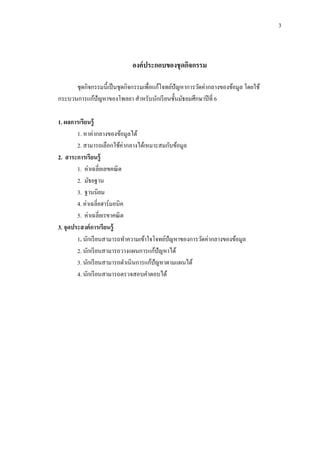 3
องค์ประกอบของชุดกิจกรรม
ชุดกิจกรรมนี้เป็นชุดกิจกรรมเพื่อแก้โจทย์ปัญหาการวัดค่ากลางของข้อมูล โดยใช้
กระบวนการแก้ปัญหาของโพลยา สาหรับนักเรียนชั้นมัธยมศึกษาปีที่ 6
1. ผลการเรียนรู้
1. หาค่ากลางของข้อมูลได้
2. สามารถเลือกใช้ค่ากลางได้เหมาะสมกับข้อมูล
2. สาระการเรียนรู้
1. ค่าเฉลี่ยเลขคณิต
2. มัธยฐาน
3. ฐานนิยม
4. ค่าเฉลี่ยฮาร์มอนิค
5. ค่าเฉลี่ยเรขาคณิต
3. จุดประสงค์การเรียนรู้
1. นักเรียนสามารถทาความเข้าใจโจทย์ปัญหาของการวัดค่ากลางของข้อมูล
2. นักเรียนสามารถวางแผนการแก้ปัญหาได้
3. นักเรียนสามารถดาเนินการแก้ปัญหาตามแผนได้
4. นักเรียนสามารถตรวจสอบคาตอบได้
 