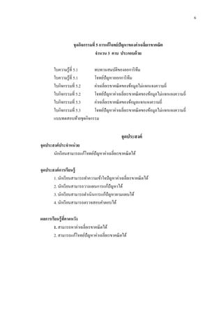 6
ชุดกิจกรรมที่ 5 การแก้โจทย์ปัญหาของค่าเฉลี่ยเรขาคณิต
จานวน 3 คาบ ประกอบด้วย
ใบความรู้ที่ 5.1 ทบทวนสมบัติของลอการิทึม
ใบความรู้ที่ 5.1 โจทย์ปัญหาลอกการิทึม
ใบกิจกรรมที่ 5.2 ค่าเฉลี่ยเรขาคณิตของข้อมูลไม่แจกแจงความถี่
ใบกิจกรรมที่ 5.2 โจทย์ปัญหาค่าเฉลี่ยเรขาคณิตของข้อมูลไม่แจกแจงความถี่
ใบกิจกรรมที่ 5.3 ค่าเฉลี่ยเรขาคณิตของข้อมูลแจกแจงความถี่
ใบกิจกรรมที่ 5.3 โจทย์ปัญหาค่าเฉลี่ยเรขาคณิตของข้อมูลไม่แจกแจงความถี่
แบบทดสอบท้ายชุดกิจกรรม
จุดประสงค์
จุดประสงค์ประจาหน่วย
นักเรียนสามารถแก้โจทย์ปัญหาค่าเฉลี่ยเรขาคณิตได้
จุดประสงค์การเรียนรู้
1. นักเรียนสามารถทาความเข้าใจปัญหาค่าเฉลี่ยเรขาคณิตได้
2. นักเรียนสามารถวางแผนการแก้ปัญหาได้
3. นักเรียนสามารถดาเนินการแก้ปัญหาตามแผนได้
4. นักเรียนสามารถตรวจสอบคาตอบได้
ผลการเรียนรู้ที่คาดหวัง
1. สามารถหาค่าเฉลี่ยเรขาคณิตได้
2. สามารถแก้โจทย์ปัญหาค่าเฉลี่ยเรขาคณิตได้
 