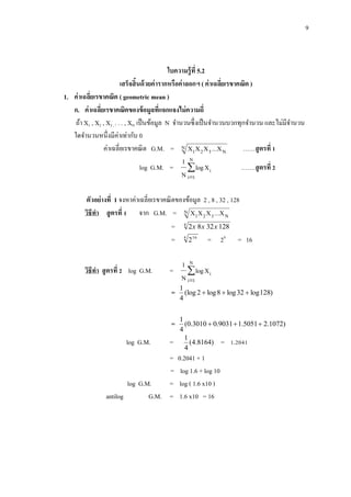 9
ใบความรู้ที่ 5.2
เสร็จสิ้นด้วยค่ารากหรือค่าลอกฯ ( ค่าเฉลี่ยเรขาคณิต )
1. ค่าเฉลี่ยเรขาคณิต ( geometric mean )
ก. ค่าเฉลี่ยเรขาคณิตของข้อมูลที่แจกแจงไม่ความถี่
ถ้า X1 , X2 , X3 , . . . , XN เป็นข้อมูล N จานวนซึ่งเป็นจานวนบวกทุกจานวน และไม่มีจานวน
ใดจานวนหนึ่งมีค่าเท่ากับ 0
ค่าเฉลี่ยเรขาคณิต G.M. = N
N321 X...XXX ……สูตรที่ 1
log G.M. = 

N
1i
iXlog
N
1
…….สูตรที่ 2
ตัวอย่างที่ 1 จงหาค่าเฉลี่ยเรขาคณิตของข้อมูล 2 , 8 , 32 , 128
วิธีทา สูตรที่ 1 จาก G.M. = N
N321 X...XXX
= 4
1283282 xxx
= 4 16
2 = 24
= 16
วิธีทา สูตรที่ 2 log G.M. = 

N
1i
iXlog
N
1
= )128log32log8log2(log
4
1

= )1072.25051.19031.03010.0(
4
1

log G.M. = )8164.4(
4
1
= 1.2041
= 0.2041 + 1
= log 1.6 + log 10
log G.M. = log ( 1.6 x10 )
antilog G.M. = 1.6 x10 = 16
 