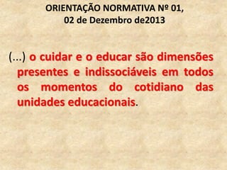 (...) o cuidar e o educar são dimensões
presentes e indissociáveis em todos
os momentos do cotidiano das
unidades educacionais.
ORIENTAÇÃO NORMATIVA Nº 01,
02 de Dezembro de2013
 