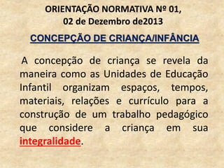 A concepção de criança se revela da
maneira como as Unidades de Educação
Infantil organizam espaços, tempos,
materiais, relações e currículo para a
construção de um trabalho pedagógico
que considere a criança em sua
integralidade.
ORIENTAÇÃO NORMATIVA Nº 01,
02 de Dezembro de2013
CONCEPÇÃO DE CRIANÇA/INFÂNCIA
 