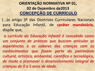 (...)o artigo 3º das Diretrizes Curriculares Nacionais
para Educação Infantil, de caráter mandatário,
dispõe que,
o currículo da Educação Infantil é concebido como
um conjunto de práticas que buscam articular as
experiências e os saberes das crianças com os
conhecimentos que fazem parte do patrimônio
cultural, artístico, ambiental, científico e tecnológico,
de modo a promover o desenvolvimento integral de
crianças de 0 a 5 anos de idade.
ORIENTAÇÃO NORMATIVA Nº 01,
02 de Dezembro de2013
CONCEPÇÃO DE CURRÍCULO
 