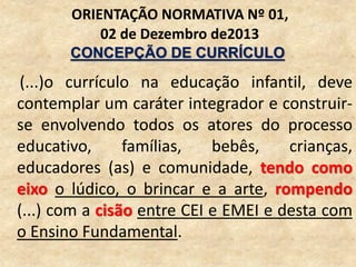 (...)o currículo na educação infantil, deve
contemplar um caráter integrador e construir-
se envolvendo todos os atores do processo
educativo, famílias, bebês, crianças,
educadores (as) e comunidade, tendo como
eixo o lúdico, o brincar e a arte, rompendo
(...) com a cisão entre CEI e EMEI e desta com
o Ensino Fundamental.
ORIENTAÇÃO NORMATIVA Nº 01,
02 de Dezembro de2013
CONCEPÇÃO DE CURRÍCULO
 