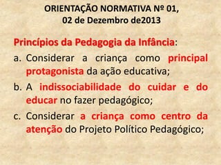 Princípios da Pedagogia da Infância:
a. Considerar a criança como principal
protagonista da ação educativa;
b. A indissociabilidade do cuidar e do
educar no fazer pedagógico;
c. Considerar a criança como centro da
atenção do Projeto Político Pedagógico;
ORIENTAÇÃO NORMATIVA Nº 01,
02 de Dezembro de2013
 