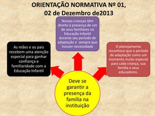 Deve se
garantir a
presença da
família na
instituição
As mães e os pais
recebem uma atenção
especial para ganhar
confiança e
familiaridade com a
Educação Infantil
Nossas crianças têm
direito à presença de um
de seus familiares na
Educação Infantil
durante seu período de
adaptação e sempre que
houver necessidade O planejamento
reconhece que o período
de adaptação como um
momento muito especial
para cada criança, sua
família e seus
educadores.
ORIENTAÇÃO NORMATIVA Nº 01,
02 de Dezembro de2013
 