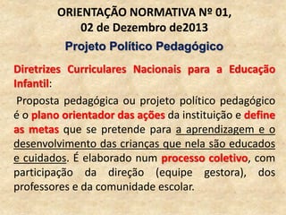 Diretrizes Curriculares Nacionais para a Educação
Infantil:
Proposta pedagógica ou projeto político pedagógico
é o plano orientador das ações da instituição e define
as metas que se pretende para a aprendizagem e o
desenvolvimento das crianças que nela são educados
e cuidados. É elaborado num processo coletivo, com
participação da direção (equipe gestora), dos
professores e da comunidade escolar.
ORIENTAÇÃO NORMATIVA Nº 01,
02 de Dezembro de2013
Projeto Político Pedagógico
 