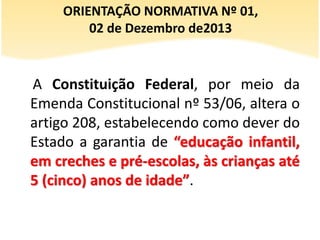 A Constituição Federal, por meio da
Emenda Constitucional nº 53/06, altera o
artigo 208, estabelecendo como dever do
Estado a garantia de “educação infantil,
em creches e pré-escolas, às crianças até
5 (cinco) anos de idade”.
ORIENTAÇÃO NORMATIVA Nº 01,
02 de Dezembro de2013
 
