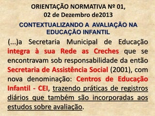 (...)a Secretaria Municipal de Educação
integra à sua Rede as Creches que se
encontravam sob responsabilidade da então
Secretaria de Assistência Social (2001), com
nova denominação: Centros de Educação
Infantil - CEI, trazendo práticas de registros
diários que também são incorporadas aos
estudos sobre avaliação.
ORIENTAÇÃO NORMATIVA Nº 01,
02 de Dezembro de2013
CONTEXTUALIZANDO A AVALIAÇÃO NA
EDUCAÇÃO INFANTIL
 