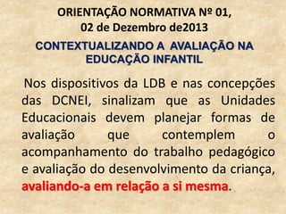 Nos dispositivos da LDB e nas concepções
das DCNEI, sinalizam que as Unidades
Educacionais devem planejar formas de
avaliação que contemplem o
acompanhamento do trabalho pedagógico
e avaliação do desenvolvimento da criança,
avaliando-a em relação a si mesma.
ORIENTAÇÃO NORMATIVA Nº 01,
02 de Dezembro de2013
CONTEXTUALIZANDO A AVALIAÇÃO NA
EDUCAÇÃO INFANTIL
 
