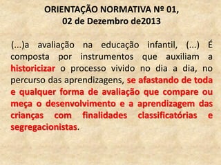 (...)a avaliação na educação infantil, (...) É
composta por instrumentos que auxiliam a
historicizar o processo vivido no dia a dia, no
percurso das aprendizagens, se afastando de toda
e qualquer forma de avaliação que compare ou
meça o desenvolvimento e a aprendizagem das
crianças com finalidades classificatórias e
segregacionistas.
ORIENTAÇÃO NORMATIVA Nº 01,
02 de Dezembro de2013
 