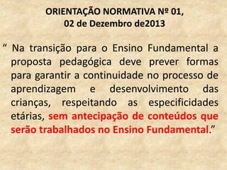 “ Na transição para o Ensino Fundamental a
proposta pedagógica deve prever formas
para garantir a continuidade no processo de
aprendizagem e desenvolvimento das
crianças, respeitando as especificidades
etárias, sem antecipação de conteúdos que
serão trabalhados no Ensino Fundamental.”
ORIENTAÇÃO NORMATIVA Nº 01,
02 de Dezembro de2013
 