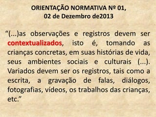 “(...)as observações e registros devem ser
contextualizados, isto é, tomando as
crianças concretas, em suas histórias de vida,
seus ambientes sociais e culturais (...).
Variados devem ser os registros, tais como a
escrita, a gravação de falas, diálogos,
fotografias, vídeos, os trabalhos das crianças,
etc.”
ORIENTAÇÃO NORMATIVA Nº 01,
02 de Dezembro de2013
 