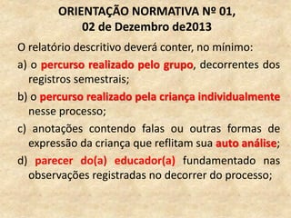 O relatório descritivo deverá conter, no mínimo:
a) o percurso realizado pelo grupo, decorrentes dos
registros semestrais;
b) o percurso realizado pela criança individualmente
nesse processo;
c) anotações contendo falas ou outras formas de
expressão da criança que reflitam sua auto análise;
d) parecer do(a) educador(a) fundamentado nas
observações registradas no decorrer do processo;
ORIENTAÇÃO NORMATIVA Nº 01,
02 de Dezembro de2013
 