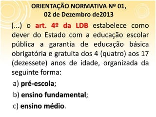 (...) o art. 4º da LDB estabelece como
dever do Estado com a educação escolar
pública a garantia de educação básica
obrigatória e gratuita dos 4 (quatro) aos 17
(dezessete) anos de idade, organizada da
seguinte forma:
a) pré-escola;
b) ensino fundamental;
c) ensino médio.
ORIENTAÇÃO NORMATIVA Nº 01,
02 de Dezembro de2013
 