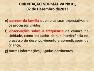 e) parecer da família quanto as suas expectativas e
os processos vividos.
f) observações sobre a frequência da criança na
Unidade, como indicador de sua interferência no
processo de desenvolvimento e aprendizagem da
criança;
g) outras informações julgadas pertinentes.
ORIENTAÇÃO NORMATIVA Nº 01,
02 de Dezembro de2013
 