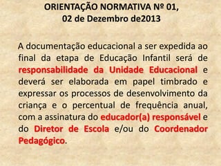 A documentação educacional a ser expedida ao
final da etapa de Educação Infantil será de
responsabilidade da Unidade Educacional e
deverá ser elaborada em papel timbrado e
expressar os processos de desenvolvimento da
criança e o percentual de frequência anual,
com a assinatura do educador(a) responsável e
do Diretor de Escola e/ou do Coordenador
Pedagógico.
ORIENTAÇÃO NORMATIVA Nº 01,
02 de Dezembro de2013
 