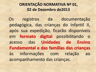 Os registros da documentação
pedagógica, das crianças do Infantil II,
após sua expedição, ficarão disponíveis
em formato digital possibilitando o
acesso das Unidades de Ensino
Fundamental e das famílias das crianças
às informações com relação ao
acompanhamento das crianças.
ORIENTAÇÃO NORMATIVA Nº 01,
02 de Dezembro de2013
 