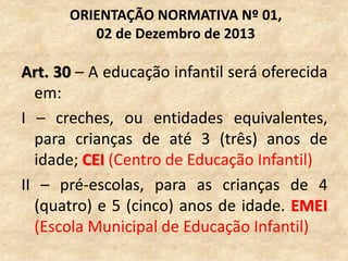Art. 30 – A educação infantil será oferecida
em:
I – creches, ou entidades equivalentes,
para crianças de até 3 (três) anos de
idade; CEI (Centro de Educação Infantil)
II – pré-escolas, para as crianças de 4
(quatro) e 5 (cinco) anos de idade. EMEI
(Escola Municipal de Educação Infantil)
ORIENTAÇÃO NORMATIVA Nº 01,
02 de Dezembro de 2013
 