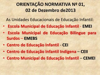As Unidades Educacionais de Educação Infantil:
• Escola Municipal de Educação Infantil - EMEI
• Escola Municipal de Educação Bilíngue para
Surdos – EMEBS
• Centro de Educação Infantil - CEI
• Centro de Educação Infantil Indígena – CEII
• Centro Municipal de Educação Infantil – CEMEI
ORIENTAÇÃO NORMATIVA Nº 01,
02 de Dezembro de2013
 