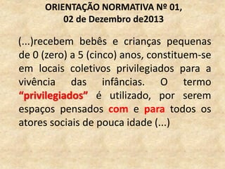 (...)recebem bebês e crianças pequenas
de 0 (zero) a 5 (cinco) anos, constituem-se
em locais coletivos privilegiados para a
vivência das infâncias. O termo
“privilegiados” é utilizado, por serem
espaços pensados com e para todos os
atores sociais de pouca idade (...)
ORIENTAÇÃO NORMATIVA Nº 01,
02 de Dezembro de2013
 
