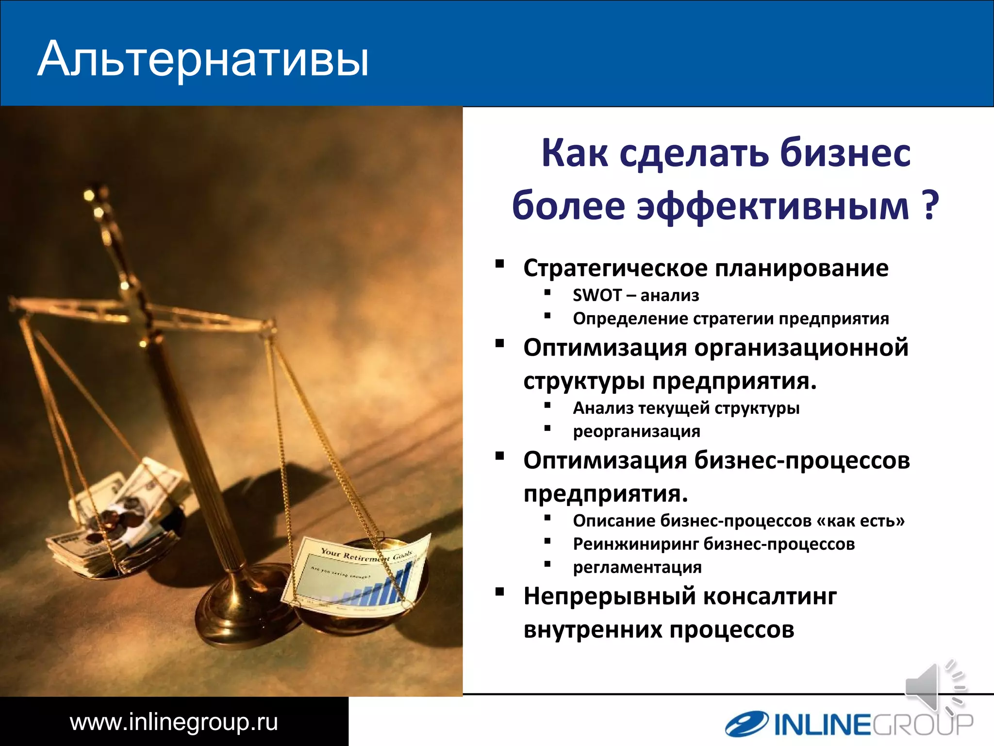 Альтернативы
www.inlinegroup.ru
25%
Как сделать бизнес
более эффективным ?
 Стратегическое планирование
 SWOT – анализ
 Определение стратегии предприятия
 Оптимизация организационной
структуры предприятия.
 Анализ текущей структуры
 реорганизация
 Оптимизация бизнес-процессов
предприятия.
 Описание бизнес-процессов «как есть»
 Реинжиниринг бизнес-процессов
 регламентация
 Непрерывный консалтинг
внутренних процессов
 