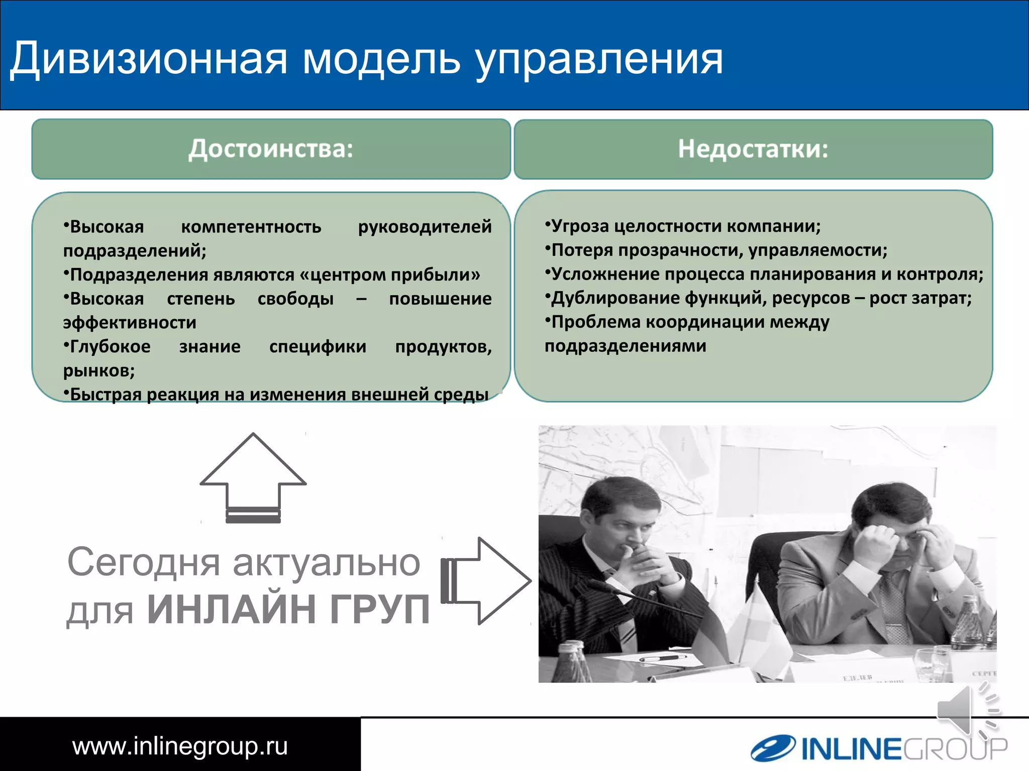 www.inlinegroup.ru
Дивизионная модель управления
•Высокая компетентность руководителей
подразделений;
•Подразделения являются «центром прибыли»
•Высокая степень свободы – повышение
эффективности
•Глубокое знание специфики продуктов,
рынков;
•Быстрая реакция на изменения внешней среды
•Угроза целостности компании;
•Потеря прозрачности, управляемости;
•Усложнение процесса планирования и контроля;
•Дублирование функций, ресурсов – рост затрат;
•Проблема координации между
подразделениями
Сегодня актуально
для ИНЛАЙН ГРУП
 