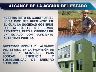 NUESTRO RETO ES CONSTRUIR EL
SOCIALISMO DEL BUEN VIVIR, EN
EL CUAL LA SOCIEDAD GOBIERNE
LOS MERCADOS. NO SOMOS
ESTATISTAS, PERO SÍ CREEMOS EN
UN ESTADO CON SUFICIENTE
AUTORIDAD PÚBLICA.
QUEREMOS DEFINIR EL ALCANCE
DEL ESTADO EN LA PROVISIÓN DE
BIENES Y SERVICIOS, PARA
LOGRAR EFICIENCIA Y
SOSTENIBILIDAD DE NUESTRO
SOCIALISMO.
 