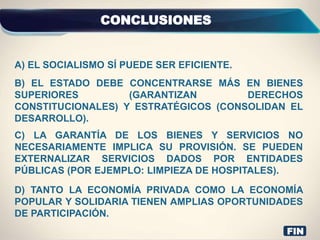 CONCLUSIONES
D) TANTO LA ECONOMÍA PRIVADA COMO LA ECONOMÍA
POPULAR Y SOLIDARIA TIENEN AMPLIAS OPORTUNIDADES
DE PARTICIPACIÓN.
C) LA GARANTÍA DE LOS BIENES Y SERVICIOS NO
NECESARIAMENTE IMPLICA SU PROVISIÓN. SE PUEDEN
EXTERNALIZAR SERVICIOS DADOS POR ENTIDADES
PÚBLICAS (POR EJEMPLO: LIMPIEZA DE HOSPITALES).
B) EL ESTADO DEBE CONCENTRARSE MÁS EN BIENES
SUPERIORES (GARANTIZAN DERECHOS
CONSTITUCIONALES) Y ESTRATÉGICOS (CONSOLIDAN EL
DESARROLLO).
A) EL SOCIALISMO SÍ PUEDE SER EFICIENTE.
FIN
 
