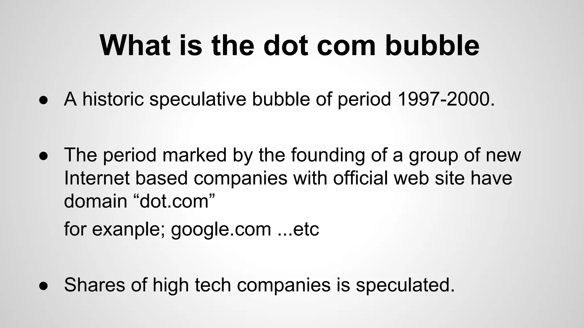 What is the dot com bubble
● A historic speculative bubble of period 1997-2000.
● The period marked by the founding of a group of new
Internet based companies with official web site have
domain “dot.com”
for exanple; google.com ...etc
● Shares of high tech companies is speculated.
 