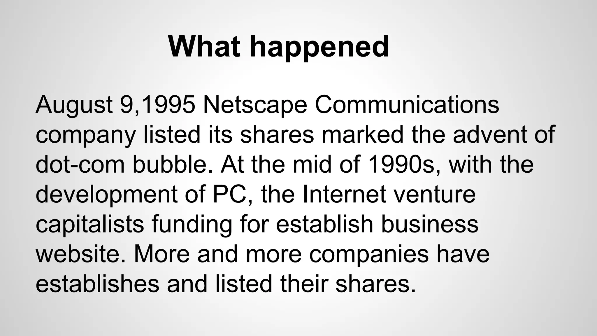 What happened
August 9,1995 Netscape Communications
company listed its shares marked the advent of
dot-com bubble. At the mid of 1990s, with the
development of PC, the Internet venture
capitalists funding for establish business
website. More and more companies have
establishes and listed their shares.
 