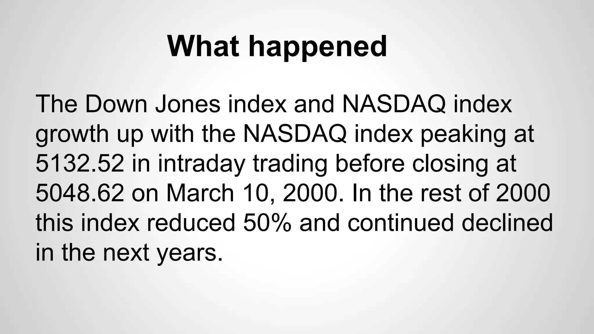 What happened
The Down Jones index and NASDAQ index
growth up with the NASDAQ index peaking at
5132.52 in intraday trading before closing at
5048.62 on March 10, 2000. In the rest of 2000
this index reduced 50% and continued declined
in the next years.
 