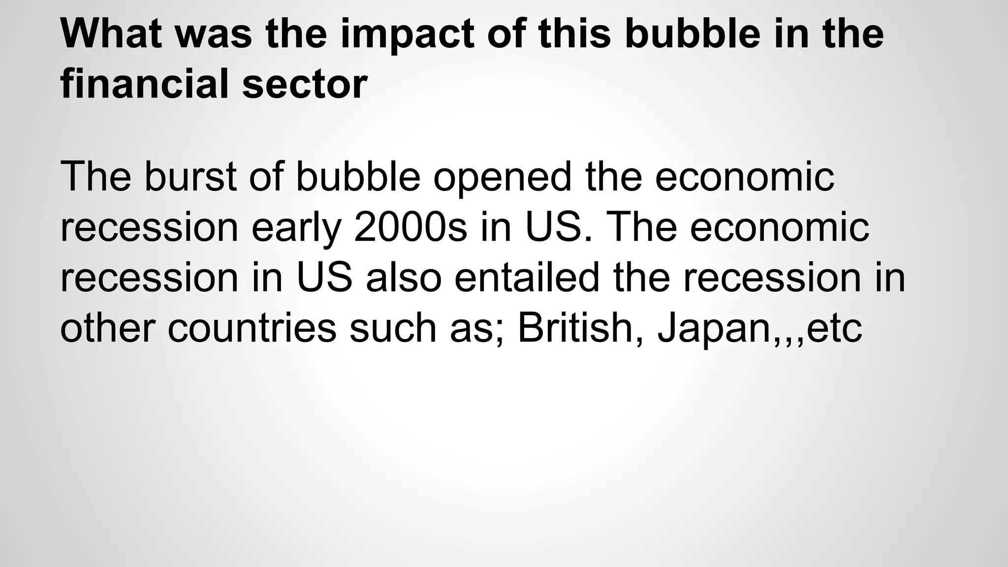 What was the impact of this bubble in the
financial sector
The burst of bubble opened the economic
recession early 2000s in US. The economic
recession in US also entailed the recession in
other countries such as; British, Japan,,,etc
 