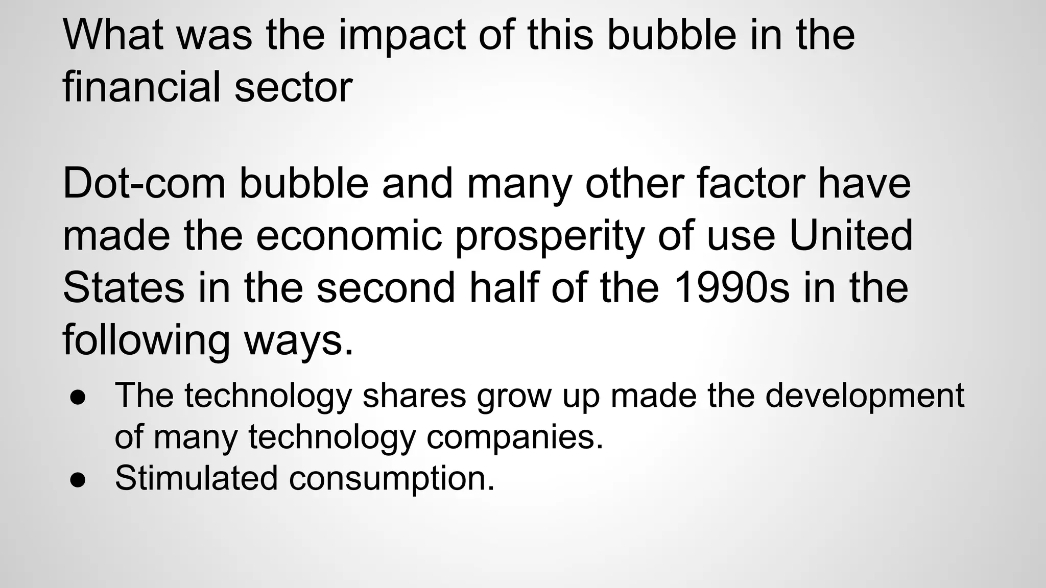 What was the impact of this bubble in the
financial sector
Dot-com bubble and many other factor have
made the economic prosperity of use United
States in the second half of the 1990s in the
following ways.
● The technology shares grow up made the development
of many technology companies.
● Stimulated consumption.
 