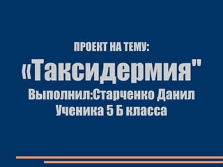 ПРОЕКТ НА ТЕМУ:
«Таксидермия"
Выполнил:Старченко Данил
Ученика 5 Б класса
 