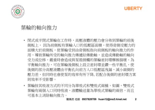 UBERTY
葉輪的軸向推力推
• 閉式或半閉式葉輪在工作時，高壓液體的壓力會分佈到葉輪的前後
側板上， 因為前側板有葉輪入口的低壓區面積，使得背側受壓力的
面積大於前側板，使葉輪受到由背側板指向前側板的軸向推力的作
用，導致葉輪所受的軸向推力傳遞給傳動軸，並造成傳動軸的軸向用，導致葉輪所受的軸向推力傳遞給傳動軸，並造成傳動軸的軸向
受力或位移，嚴重時會造成與泵殼接觸的葉輪密封環摩擦損壞。為
平衡軸向推力，可在葉輪後側板上設立密封環並鑽一些平衡孔，使
後側的部分高壓液體由平衡孔向前方入口低壓區洩漏，減小兩側的
壓力差，但同時也會使泵的效率有所下降, 若配合後側的密封環方案
則效率不受影響。則效率不受影響
• 葉輪按其吸液方式的不同分為單吸式和雙吸式兩種，如圖，雙吸式
葉輪有兩個入口同時吸液，液體輸送量為單吸式葉輪的兩倍，而且
簡煥然簡煥然 老師老師 0937828709 huan12@ms5.hinet.net0937828709 huan12@ms5.hinet.net 22
可基本上消除軸向推力。
 