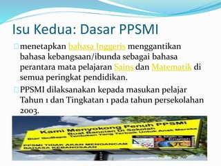 Isu Kedua: Dasar PPSMI
menetapkan bahasa Inggeris menggantikan
bahasa kebangsaan/ibunda sebagai bahasa
perantara mata pelajaran Sains dan Matematik di
semua peringkat pendidikan.
PPSMI dilaksanakan kepada masukan pelajar
Tahun 1 dan Tingkatan 1 pada tahun persekolahan
2003.
 