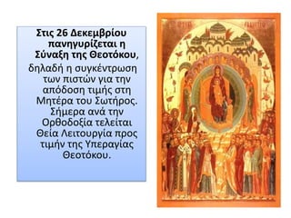 Στις 26 Δεκεμβρίου
πανηγυρίζεται η
Σύναξη της Θεοτόκου,
δηλαδή η συγκέντρωση
των πιστών για την
απόδοση τιμής στη
Μητέρα του Σωτήρος.
Σήμερα ανά την
Ορθοδοξία τελείται
Θεία Λειτουργία προς
τιμήν της Υπεραγίας
Θεοτόκου.
 