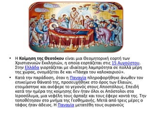 • Η Κοίμηση της Θεοτόκου είναι μια Θεομητορική εορτή των
Χριστιανικών Εκκλησιών, η οποία εορτάζεται στις 15 Αυγούστου.
Στην Ελλάδα γιορτάζεται με ιδιαίτερη λαμπρότητα σε πολλά μέρη
της χώρας, ονομάζεται δε και «Πάσχα του καλοκαιριού».
• Κατά την παράδοση, όταν η Παναγία πληροφορήθηκε άνωθεν τον
επικείμενο θάνατό της, προσευχήθηκε στο όρος των Ελαιών,
ετοιμάστηκε και ανέφερε το γεγονός στους Αποστόλους. Επειδή
κατά την ημέρα της κοίμησης δεν ήταν όλοι οι Απόστολοι στα
Ιεροσόλυμα, μια νεφέλη τους άρπαξε και τους έφερε κοντά της. Την
τοποθέτησαν στο μνήμα της Γεσθημανής. Μετά από τρεις μέρες ο
τάφος ήταν άδειος. Η Παναγία μετατέθη τους ουρανούς
 