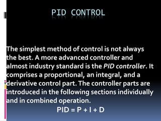 PID CONTROL
The simplest method of control is not always
the best. A more advanced controller and
almost industry standard is the PID controller. It
comprises a proportional, an integral, and a
derivative control part.The controller parts are
introduced in the following sections individually
and in combined operation.
PID = P + I + D
 