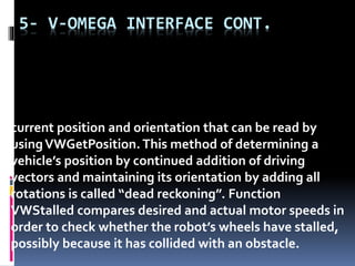 5- V-OMEGA INTERFACE CONT.
current position and orientation that can be read by
usingVWGetPosition. This method of determining a
vehicle’s position by continued addition of driving
vectors and maintaining its orientation by adding all
rotations is called “dead reckoning”. Function
VWStalled compares desired and actual motor speeds in
order to check whether the robot’s wheels have stalled,
possibly because it has collided with an obstacle.
 