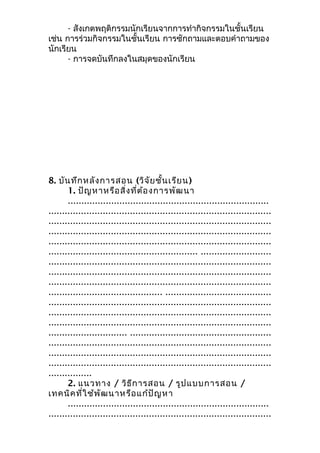 - สังเกตพฤติกรรมนักเรียนจากการทำากิจกรรมในชั้นเรียน
เช่น การร่วมกิจกรรมในชั้นเรียน การซักถามและตอบคำาถามของ
นักเรียน
- การจดบันทึกลงในสมุดของนักเรียน
8. บันทึกหลังการสอน (วิจัยชั้นเรียน)
1. ปัญหาหรือสิ่งที่ต้องการพัฒนา
..........................................................................
..................................................................................
..................................................................................
..................................................................................
..................................................................................
....................................................... ..........................
..................................................................................
..................................................................................
..................................................................................
.......................................... .......................................
..................................................................................
..................................................................................
..................................................................................
............................. ....................................................
..................................................................................
..................................................................................
..................................................................................
................
2. แนวทาง / วิธีการสอน / รูปแบบการสอน /
เทคนิคที่ใช้พัฒนาหรือแก้ปัญหา
..........................................................................
..................................................................................
 