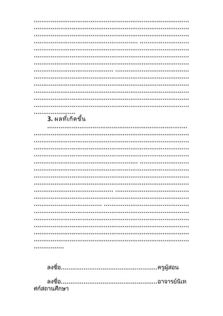..................................................................................
..................................................................................
..................................................................................
....................................................... ..........................
..................................................................................
..................................................................................
..................................................................................
.......................................... .......................................
..................................................................................
..................................................................................
..................................................................................
..................................................................................
..................................................................................
......................
3. ผลที่เกิดขึ้น
..........................................................................
..................................................................................
..................................................................................
..................................................................................
..................................................................................
....................................................... ..........................
..................................................................................
..................................................................................
..................................................................................
.......................................... .......................................
..................................................................................
.................................... .............................................
..................................................................................
..................................................................................
..................................................................................
..................................................................................
..................................................................................
................
ลงชื่อ...................................................ครูผู้สอน
ลงชื่อ...................................................อาจารย์นิเท
ศก์สถานศึกษา
 
