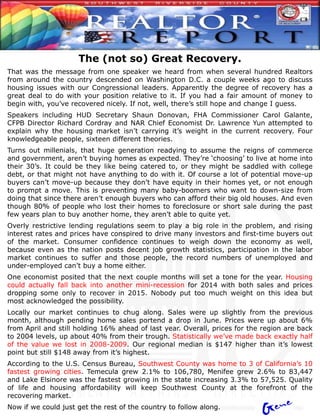 The (not so) Great Recovery.
That was the message from one speaker we heard from when several hundred Realtors
from around the country descended on Washington D.C. a couple weeks ago to discuss
housing issues with our Congressional leaders. Apparently the degree of recovery has a
great deal to do with your position relative to it. If you had a fair amount of money to
begin with, you’ve recovered nicely. If not, well, there’s still hope and change I guess.
Speakers including HUD Secretary Shaun Donovan, FHA Commissioner Carol Galante,
CFPB Director Richard Cordray and NAR Chief Economist Dr. Lawrence Yun attempted to
explain why the housing market isn’t carrying it’s weight in the current recovery. Four
knowledgeable people, sixteen different theories.
Turns out millenials, that huge generation readying to assume the reigns of commerce
and government, aren’t buying homes as expected. They’re ‘choosing’ to live at home into
their 30’s. It could be they like being catered to, or they might be saddled with college
debt, or that might not have anything to do with it. Of course a lot of potential move-up
buyers can’t move-up because they don’t have equity in their homes yet, or not enough
to prompt a move. This is preventing many baby-boomers who want to down-size from
doing that since there aren’t enough buyers who can afford their big old houses. And even
though 80% of people who lost their homes to foreclosure or short sale during the past
few years plan to buy another home, they aren’t able to quite yet.
Overly restrictive lending regulations seem to play a big role in the problem, and rising
interest rates and prices have conspired to drive many investors and first-time buyers out
of the market. Consumer confidence continues to weigh down the economy as well,
because even as the nation posts decent job growth statistics, participation in the labor
market continues to suffer and those people, the record numbers of unemployed and
under-employed can’t buy a home either.
One economist posited that the next couple months will set a tone for the year. Housing
could actually fall back into another mini-recession for 2014 with both sales and prices
dropping some only to recover in 2015. Nobody put too much weight on this idea but
most acknowledged the possibility.
Locally our market continues to chug along. Sales were up slightly from the previous
month, although pending home sales portend a drop in June. Prices were up about 6%
from April and still holding 16% ahead of last year. Overall, prices for the region are back
to 2004 levels, up about 40% from their trough. Statistically we’ve made back exactly half
of the value we lost in 2008-2009. Our regional median is $147 higher than it’s lowest
point but still $148 away from it’s highest.
According to the U.S. Census Bureau, Southwest County was home to 3 of California’s 10
fastest growing cities. Temecula grew 2.1% to 106,780, Menifee grew 2.6% to 83,447
and Lake Elsinore was the fastest growing in the state increasing 3.3% to 57,525. Quality
of life and housing affordability will keep Southwest County at the forefront of the
recovering market.
Now if we could just get the rest of the country to follow along.
 