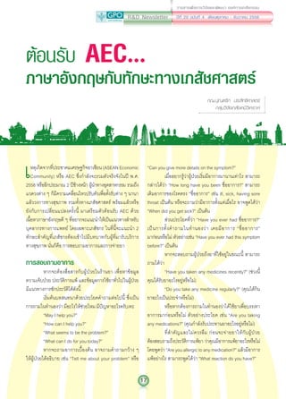 R&D Newsletter
17
ปีที่ 20 ฉบับที่ 4 เดือนตุลาคม - ธันวาคม 2556
วารสารเพื่อการวิจัยและพัฒนา องค์การเภสัชกรรม
เหตุเกิดจากที่ประชาคมเศรษฐกิจอาเซียน(ASEANEconomic
Community) หรือ AEC ซึ่งก�ำลังจะรวมตัวจริงจังในปี พ.ศ.
2558 หรืออีกประมาณ 2 ปีข้างหน้า ผู้น�ำทางอุตสาหกรรม รวมถึง
แวดวงต่าง ๆ ก็มีความเคลื่อนไหวปรับตัวเพื่อตั้งรับต่าง ๆ นานา
แล้ววงการทางสุขภาพ รวมทั้งทางเภสัชศาสตร์ พร้อมแล้วหรือ
ยังกับการเปลี่ยนแปลงครั้งนี้ มาเตรียมตัวต้อนรับ AEC ด้วย
เนื้อหาภาษาอังกฤษดี ๆ ที่อยากจะแนะน�ำให้เป็นแนวทางส�ำหรับ
บุคลากรทางการแพทย์ โดยเฉพาะเภสัชกร ในที่นี้จะแนะน�ำ 2
ทักษะส�ำคัญที่เภสัชกรต้องเข้าไปมีบทบาทกับผู้ที่มารับบริการ
ทางสุขภาพ นั่นก็คือ การสอบถามอาการและการจ่ายยา
การสอบถามอาการ
หากจะต้องสื่อสารกับผู้ป่วยในร้านยา เพื่อหาข้อมูล
ความเจ็บป่วย ประวัติการแพ้ และข้อมูลการใช้ยาทั่วไปในผู้ป่วย
มีแนวทางการซักประวัติได้ดังนี้
เริ่มต้นบทสนทนาด้วยประโยคค�ำถามต่อไปนี้ ซึ่งเป็น
การถามในท�ำนองว่า มีอะไรให้ช่วยไหม มีปัญหาอะไรครับ/คะ
“May I help you?”
“How can I help you?”
“What seems to be the problem?”
“What can I do for you today?”
หากจะถามอาการเบื้องต้น อาจถามค�ำถามกว้าง ๆ
ให้ผู้ป่วยได้อธิบาย เช่น “Tell me about your problem” หรือ
ต้อนรับ AEC...
ภาษาอังกฤษกับทักษะทางเภสัชศาสตร์
ภญ.ปุณฑริก ประสิทธิศาสตร์
กลุ่มวิจัยเภสัชเคมีวิเคราะห์
“Can you give more details on the symptom?”
เมื่ออยากรู้ว่าผู้ป่วยเริ่มมีอาการมานานเท่าไร สามารถ
กล่าวได้ว่า “How long have you been ชื่ออาการ?” สามารถ
เติมอาการของโรคตรง “ชื่ออาการ” เช่น ill, sick, having sore
throat เป็นต้น หรือจะถามว่ามีอาการตั้งแต่เมื่อไร อาจพูดได้ว่า
“When did you get sick?” เป็นต้น
ส่วนประโยคที่ว่า “Have you ever had ชื่ออาการ?”
เป็นการตั้งค�ำถามในท�ำนองว่า เคยมีอาการ “ชื่ออาการ”
มาก่อนหรือไม่ ตัวอย่างเช่น “Have you ever had this symptom
before?” เป็นต้น
หากจะสอบถามผู้ป่วยถึงยาที่ใช้อยู่ในขณะนี้ สามารถ
ถามได้ว่า
“Have you taken any medicines recently?” (ช่วงนี้
คุณได้รับยาอะไรอยู่หรือไม่)
“Do you take any medicine regularly?” (คุณได้กิน
ยาอะไรเป็นประจ�ำหรือไม่)
หรือหากต้องการถามในท�ำนองว่าได้ใช้ยาเพื่อบรรเทา
อาการมาก่อนหรือไม่ ตัวอย่างประโยค เช่น “Are you taking
any medications?” (คุณก�ำลังรับประทานยาอะไรอยู่หรือไม่)
ที่ส�ำคัญและไม่ควรลืม ก่อนจะจ่ายยาให้กับผู้ป่วย
ต้องสอบถามถึงประวัติการแพ้ยา ว่าคุณมีอาการแพ้ยาอะไรหรือไม่
โดยพูดว่า “Are you allergic to any medication?” แล้วมีอาการ
แพ้อย่างไร สามารถพูดได้ว่า “What reaction do you have?”
 
