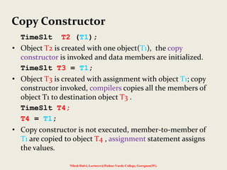 Copy Constructor
TimeSlt T2 (T1);
• Object T2 is created with one object(T1),  the copy 
constructor is invoked and data members are initialized.
TimeSlt T3 = T1;
• Object T3 is created with assignment with object T1; copy 
constructor invoked, compilers copies all the members of 
object T1 to destination object T3 .
TimeSlt T4;
T4 = T1;
• Copy constructor is not executed, member‐to‐member of 
T1 are copied to object T4 , assignment statement assigns 
the values.
Nilesh Dalvi, Lecturer@Patkar-Varde College, Goregaon(W).
 