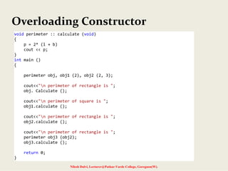 Overloading Constructor
Nilesh Dalvi, Lecturer@Patkar-Varde College, Goregaon(W).
void perimeter :: calculate (void)
{ 
    p = 2* (l + b) 
    cout << p; 
} 
int main () 
{ 
 
    perimeter obj, obj1 (2), obj2 (2, 3); 
 
    cout<<"n perimeter of rectangle is "; 
    obj. Calculate (); 
 
    cout<<"n perimeter of square is "; 
    obj1.calculate (); 
 
    cout<<"n perimeter of rectangle is "; 
    obj2.calculate (); 
 
    cout<<"n perimeter of rectangle is "; 
    perimeter obj3 (obj2); 
    obj3.calculate (); 
 
    return 0; 
} 
 